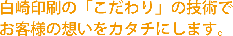 白崎印刷の「こだわり」の技術でお客様の想いをカタチにします。